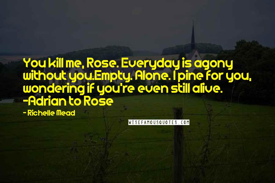 Richelle Mead Quotes: You kill me, Rose. Everyday is agony without you.Empty. Alone. I pine for you, wondering if you're even still alive. -Adrian to Rose