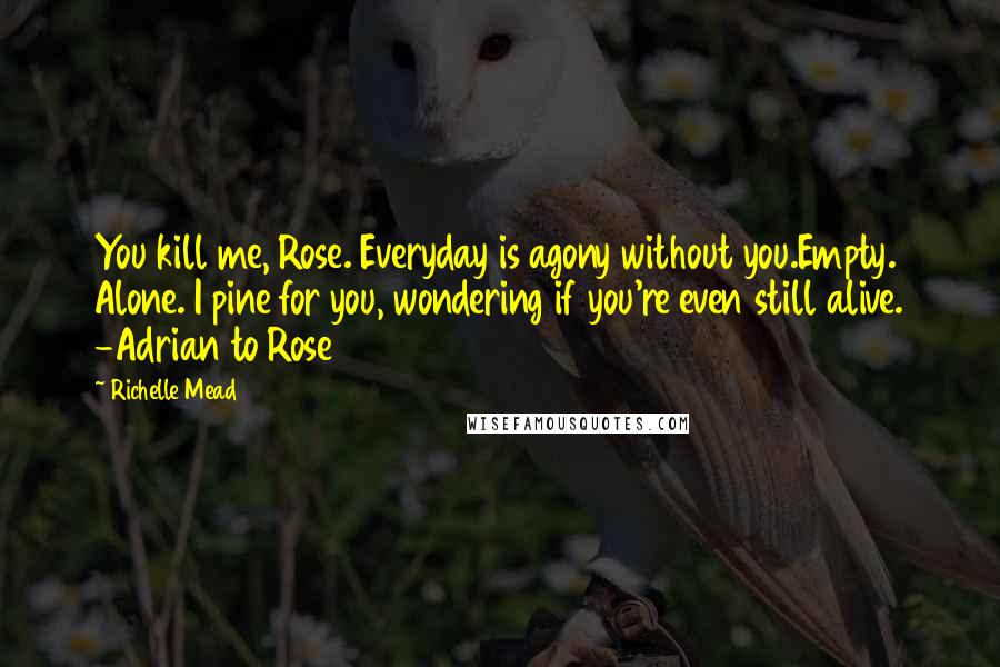 Richelle Mead Quotes: You kill me, Rose. Everyday is agony without you.Empty. Alone. I pine for you, wondering if you're even still alive. -Adrian to Rose