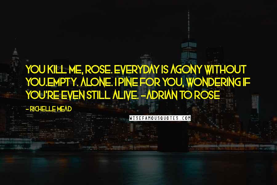 Richelle Mead Quotes: You kill me, Rose. Everyday is agony without you.Empty. Alone. I pine for you, wondering if you're even still alive. -Adrian to Rose