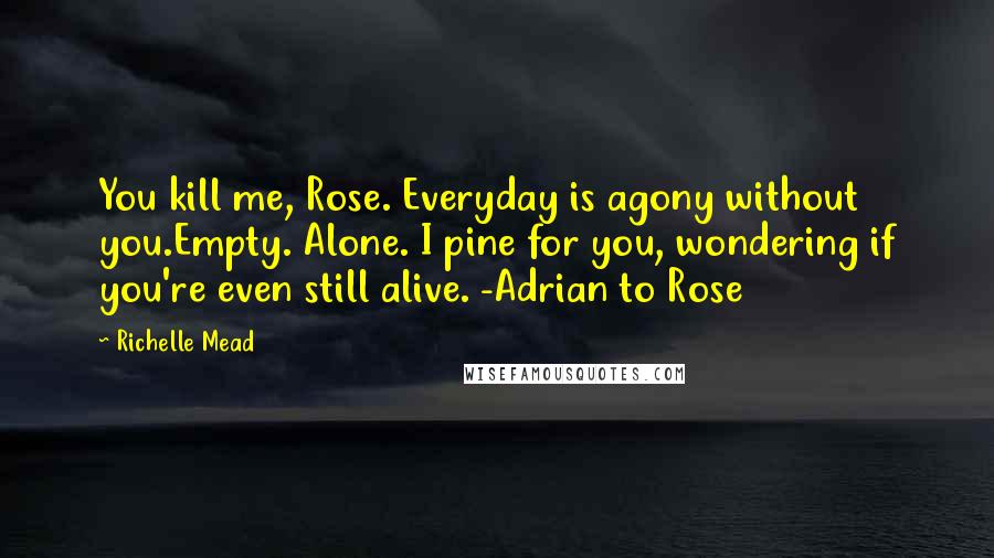 Richelle Mead Quotes: You kill me, Rose. Everyday is agony without you.Empty. Alone. I pine for you, wondering if you're even still alive. -Adrian to Rose