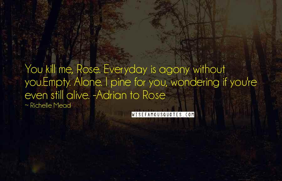 Richelle Mead Quotes: You kill me, Rose. Everyday is agony without you.Empty. Alone. I pine for you, wondering if you're even still alive. -Adrian to Rose