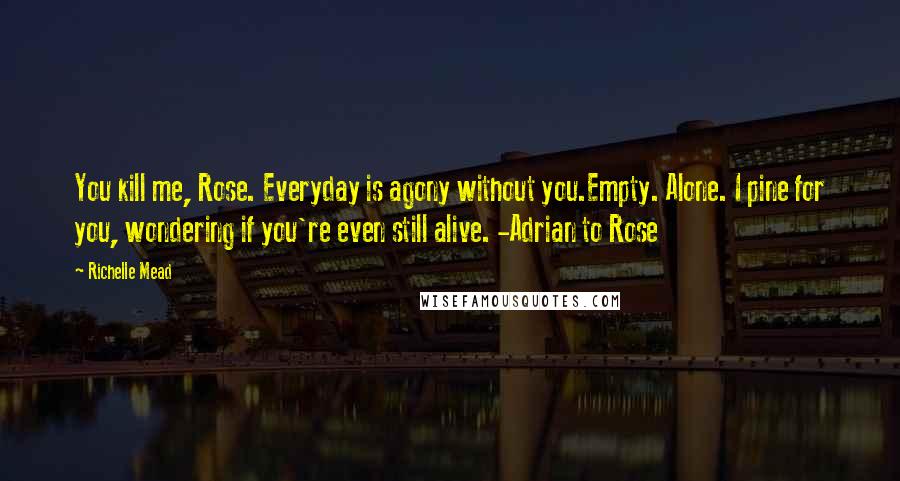 Richelle Mead Quotes: You kill me, Rose. Everyday is agony without you.Empty. Alone. I pine for you, wondering if you're even still alive. -Adrian to Rose