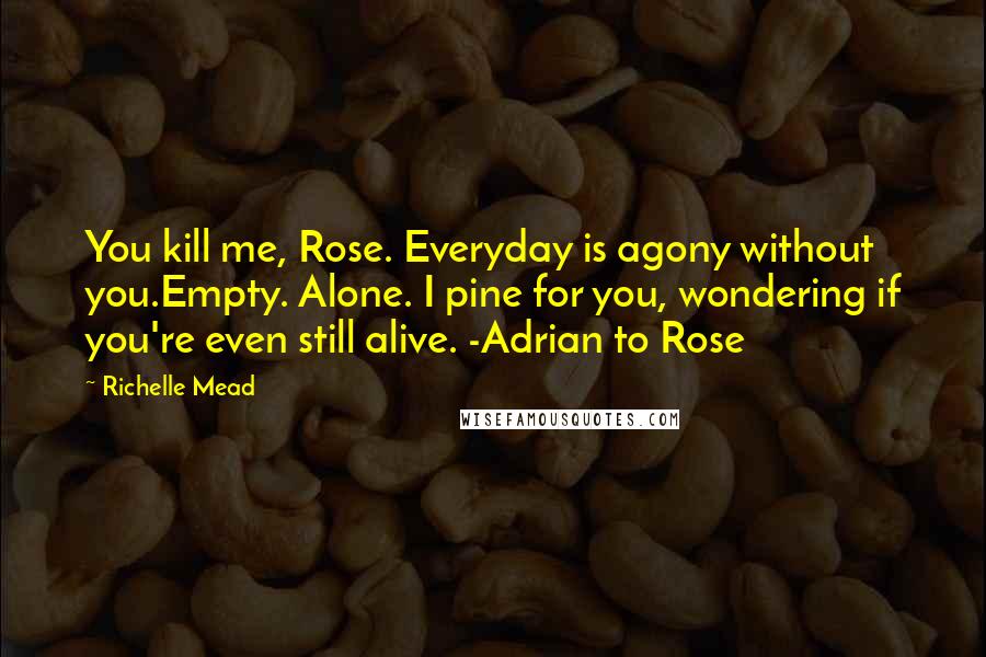 Richelle Mead Quotes: You kill me, Rose. Everyday is agony without you.Empty. Alone. I pine for you, wondering if you're even still alive. -Adrian to Rose