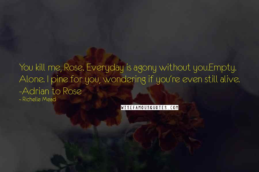 Richelle Mead Quotes: You kill me, Rose. Everyday is agony without you.Empty. Alone. I pine for you, wondering if you're even still alive. -Adrian to Rose