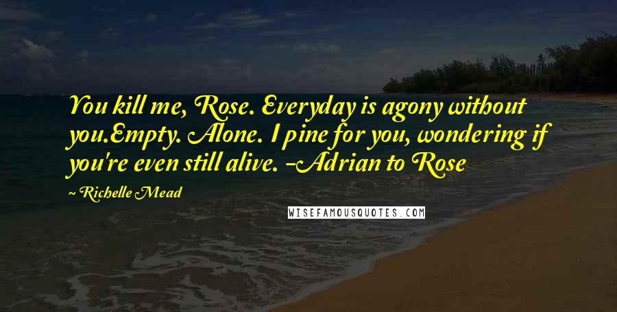 Richelle Mead Quotes: You kill me, Rose. Everyday is agony without you.Empty. Alone. I pine for you, wondering if you're even still alive. -Adrian to Rose