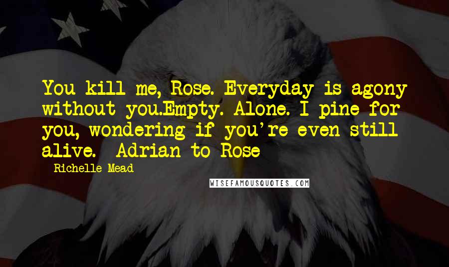 Richelle Mead Quotes: You kill me, Rose. Everyday is agony without you.Empty. Alone. I pine for you, wondering if you're even still alive. -Adrian to Rose