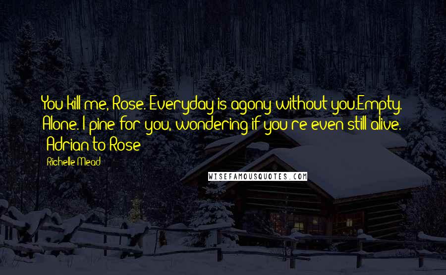 Richelle Mead Quotes: You kill me, Rose. Everyday is agony without you.Empty. Alone. I pine for you, wondering if you're even still alive. -Adrian to Rose