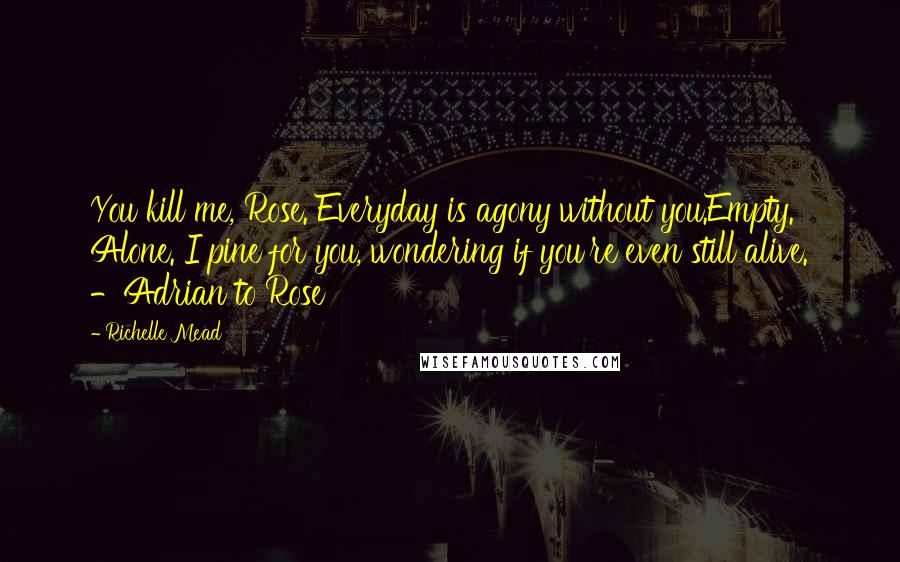 Richelle Mead Quotes: You kill me, Rose. Everyday is agony without you.Empty. Alone. I pine for you, wondering if you're even still alive. -Adrian to Rose