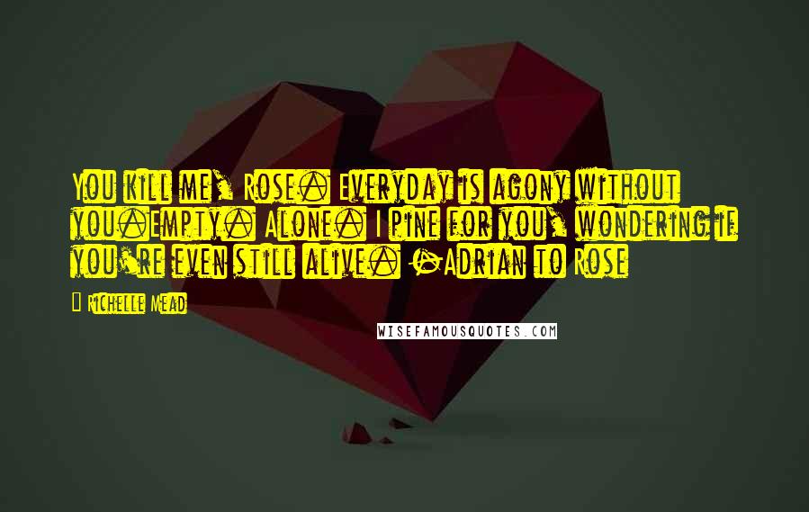 Richelle Mead Quotes: You kill me, Rose. Everyday is agony without you.Empty. Alone. I pine for you, wondering if you're even still alive. -Adrian to Rose