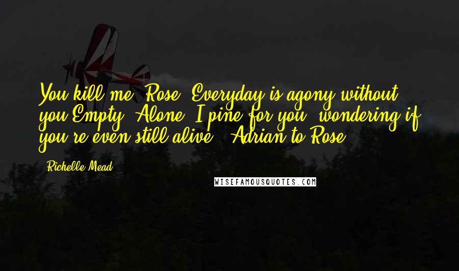 Richelle Mead Quotes: You kill me, Rose. Everyday is agony without you.Empty. Alone. I pine for you, wondering if you're even still alive. -Adrian to Rose