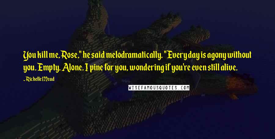 Richelle Mead Quotes: You kill me, Rose," he said melodramatically. "Every day is agony without you. Empty. Alone. I pine for you, wondering if you're even still alive.