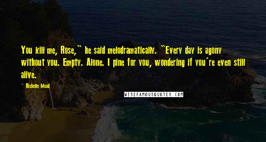 Richelle Mead Quotes: You kill me, Rose," he said melodramatically. "Every day is agony without you. Empty. Alone. I pine for you, wondering if you're even still alive.