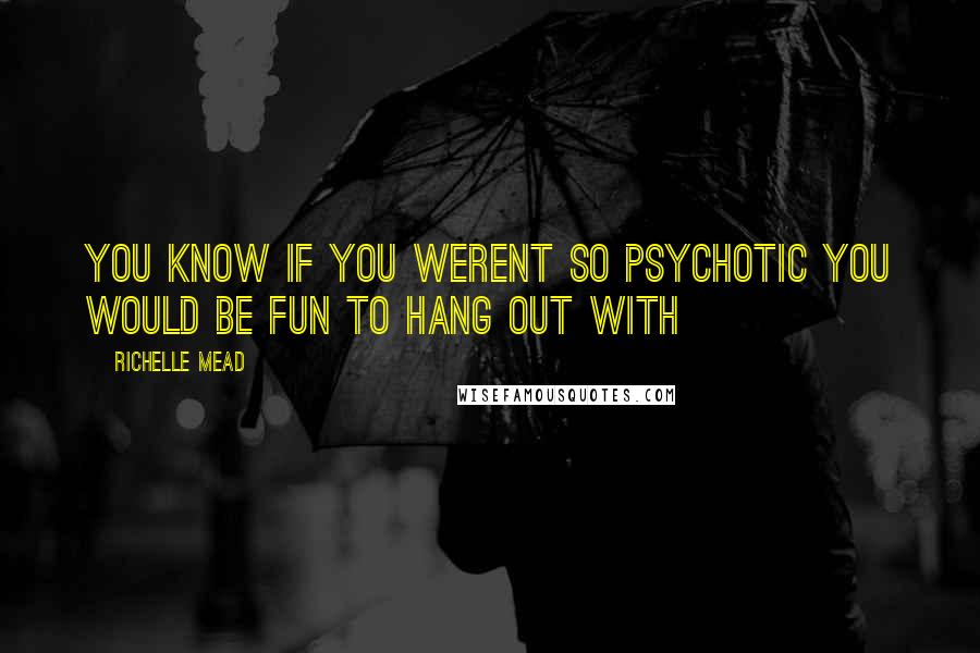 Richelle Mead Quotes: YOU KNOW IF YOU WERENT SO PSYCHOTIC YOU WOULD BE FUN TO HANG OUT WITH