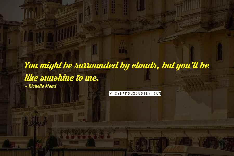 Richelle Mead Quotes: You might be surrounded by clouds, but you'll be like sunshine to me.