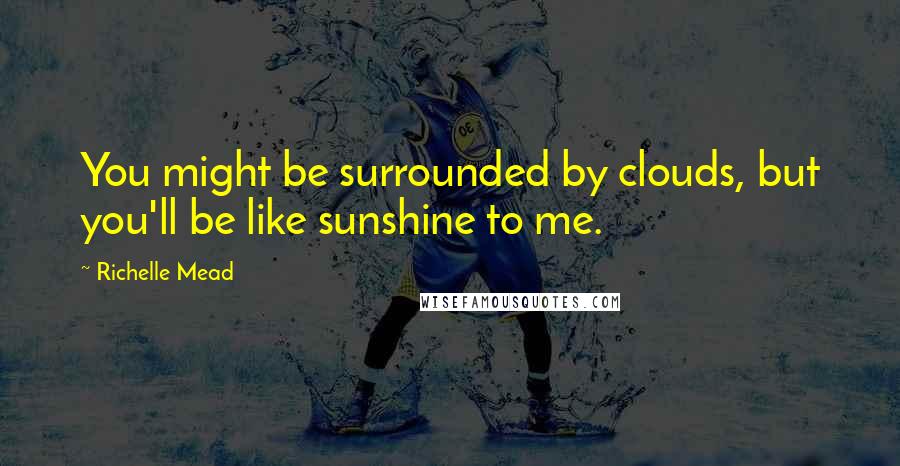 Richelle Mead Quotes: You might be surrounded by clouds, but you'll be like sunshine to me.