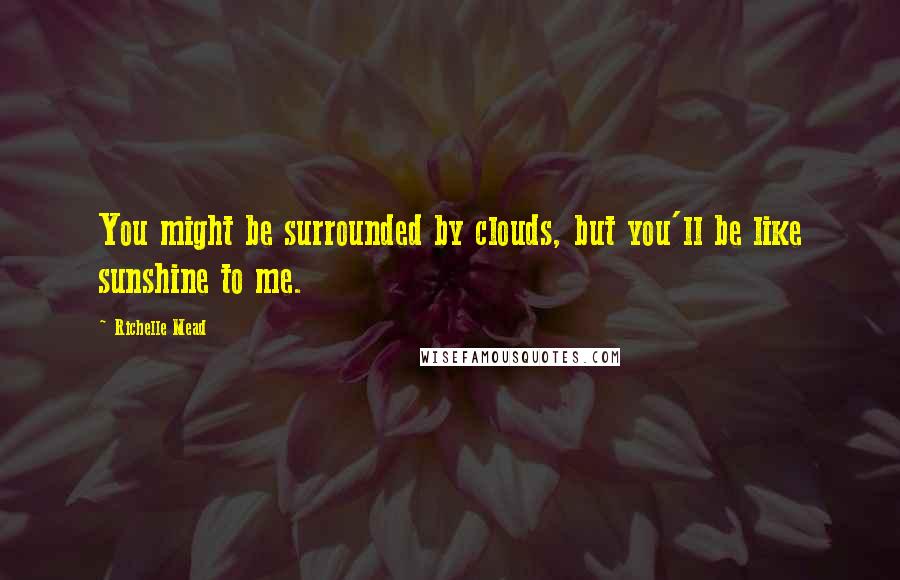 Richelle Mead Quotes: You might be surrounded by clouds, but you'll be like sunshine to me.