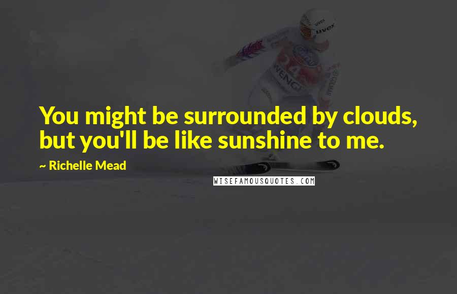 Richelle Mead Quotes: You might be surrounded by clouds, but you'll be like sunshine to me.