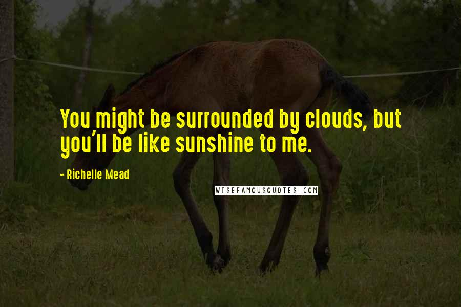 Richelle Mead Quotes: You might be surrounded by clouds, but you'll be like sunshine to me.