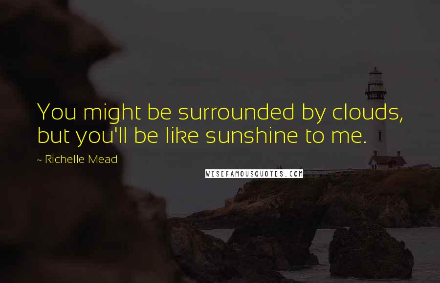 Richelle Mead Quotes: You might be surrounded by clouds, but you'll be like sunshine to me.