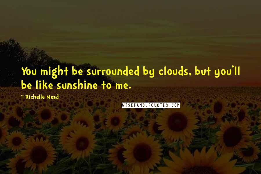 Richelle Mead Quotes: You might be surrounded by clouds, but you'll be like sunshine to me.