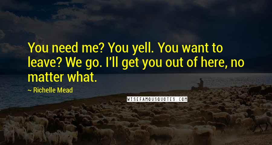 Richelle Mead Quotes: You need me? You yell. You want to leave? We go. I'll get you out of here, no matter what.