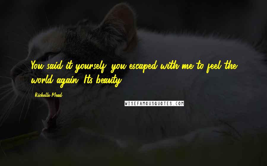 Richelle Mead Quotes: You said it yourself: you escaped with me to feel the world again. Its beauty.