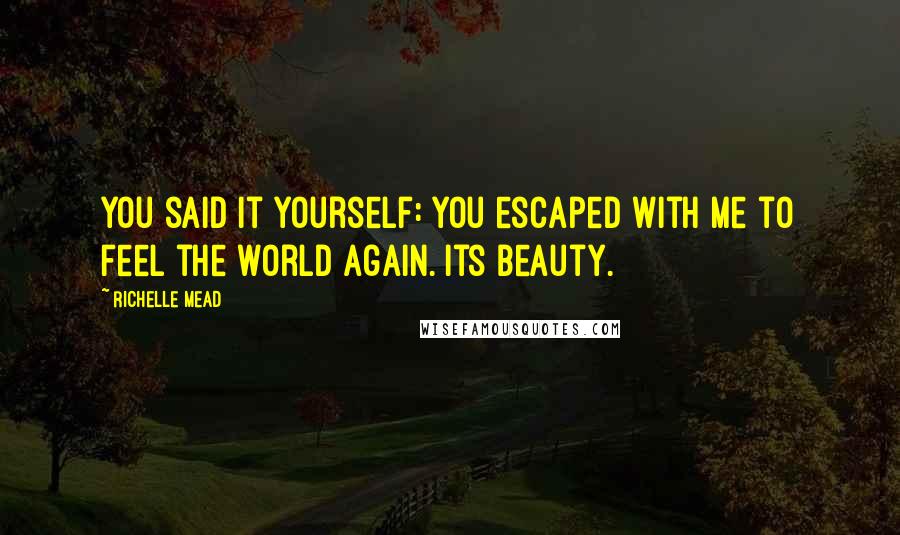 Richelle Mead Quotes: You said it yourself: you escaped with me to feel the world again. Its beauty.