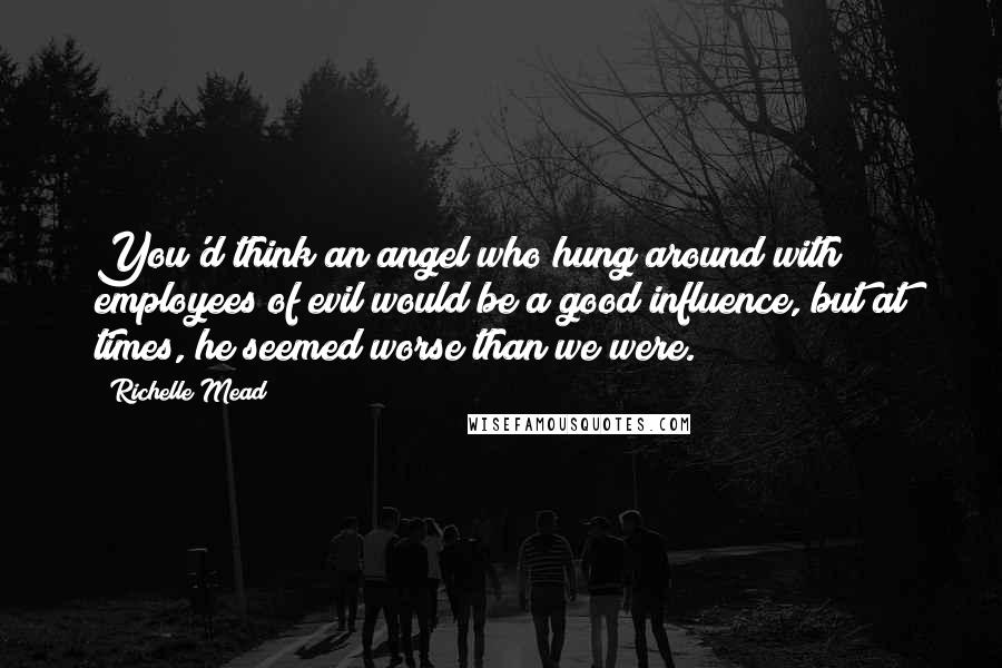 Richelle Mead Quotes: You'd think an angel who hung around with employees of evil would be a good influence, but at times, he seemed worse than we were.