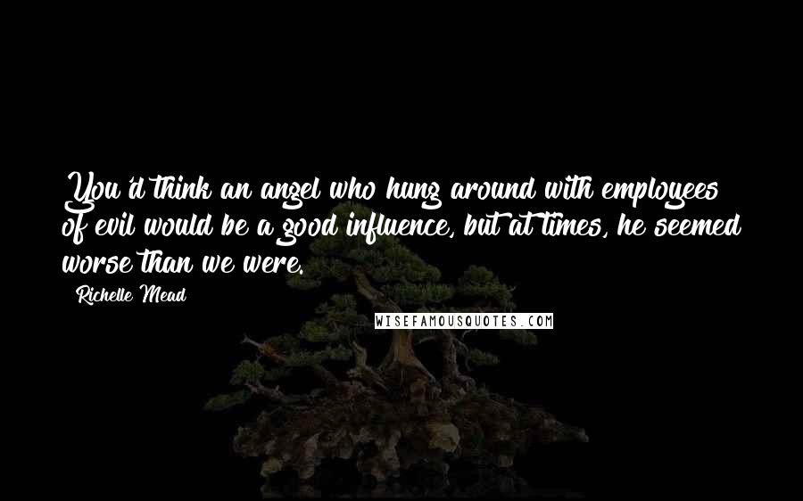 Richelle Mead Quotes: You'd think an angel who hung around with employees of evil would be a good influence, but at times, he seemed worse than we were.