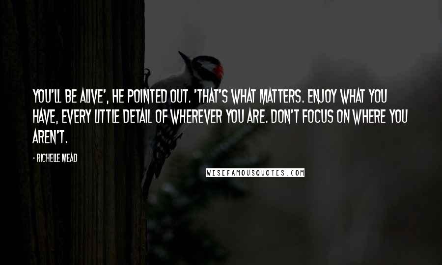 Richelle Mead Quotes: You'll be alive', he pointed out. 'That's what matters. Enjoy what you have, every little detail of wherever you are. Don't focus on where you aren't.