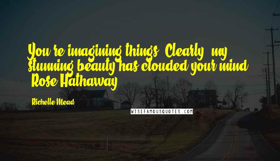 Richelle Mead Quotes: You're imagining things. Clearly, my stunning beauty has clouded your mind. -Rose Hathaway