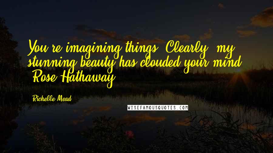 Richelle Mead Quotes: You're imagining things. Clearly, my stunning beauty has clouded your mind. -Rose Hathaway