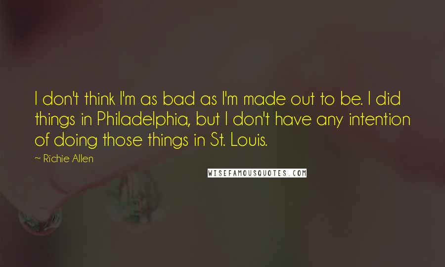 Richie Allen Quotes: I don't think I'm as bad as I'm made out to be. I did things in Philadelphia, but I don't have any intention of doing those things in St. Louis.