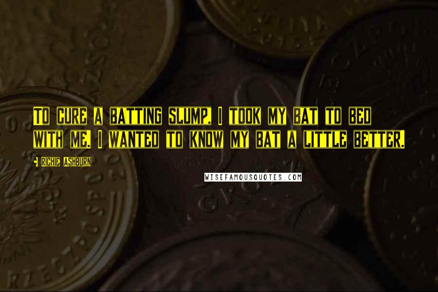 Richie Ashburn Quotes: To cure a batting slump, I took my bat to bed with me. I wanted to know my bat a little better.