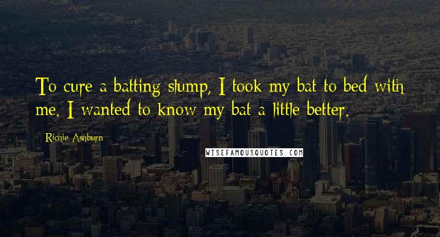 Richie Ashburn Quotes: To cure a batting slump, I took my bat to bed with me. I wanted to know my bat a little better.