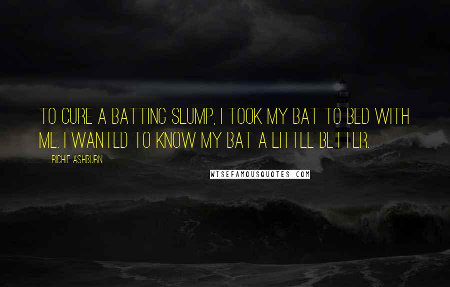 Richie Ashburn Quotes: To cure a batting slump, I took my bat to bed with me. I wanted to know my bat a little better.