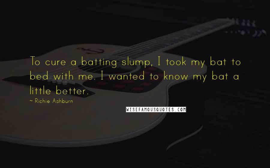 Richie Ashburn Quotes: To cure a batting slump, I took my bat to bed with me. I wanted to know my bat a little better.