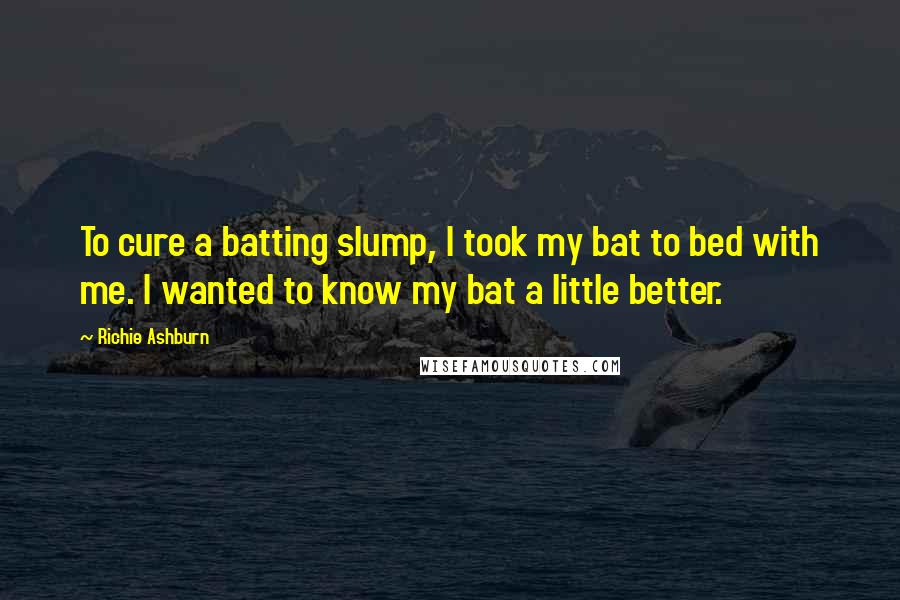 Richie Ashburn Quotes: To cure a batting slump, I took my bat to bed with me. I wanted to know my bat a little better.