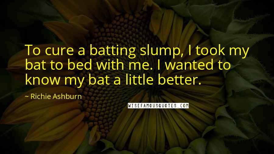 Richie Ashburn Quotes: To cure a batting slump, I took my bat to bed with me. I wanted to know my bat a little better.