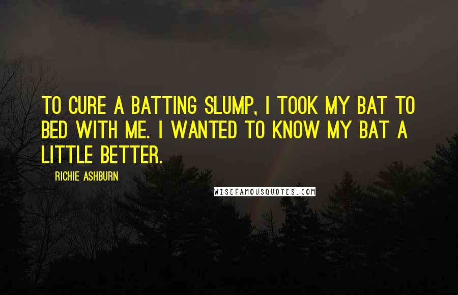 Richie Ashburn Quotes: To cure a batting slump, I took my bat to bed with me. I wanted to know my bat a little better.