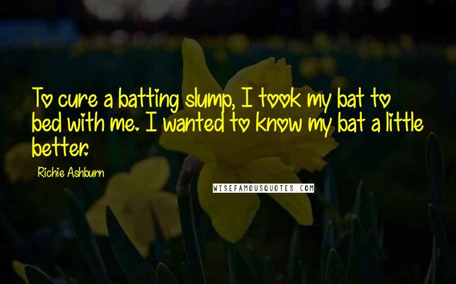 Richie Ashburn Quotes: To cure a batting slump, I took my bat to bed with me. I wanted to know my bat a little better.