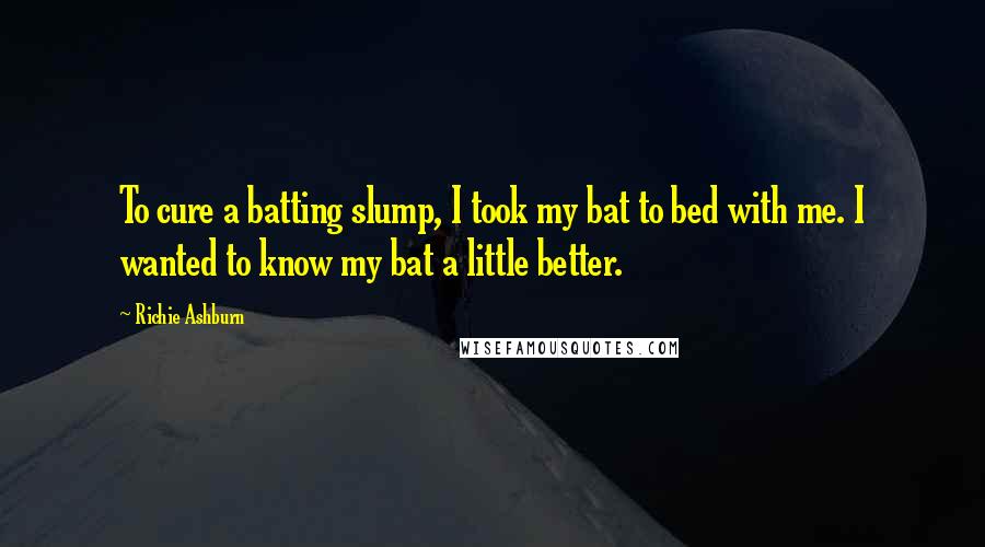 Richie Ashburn Quotes: To cure a batting slump, I took my bat to bed with me. I wanted to know my bat a little better.