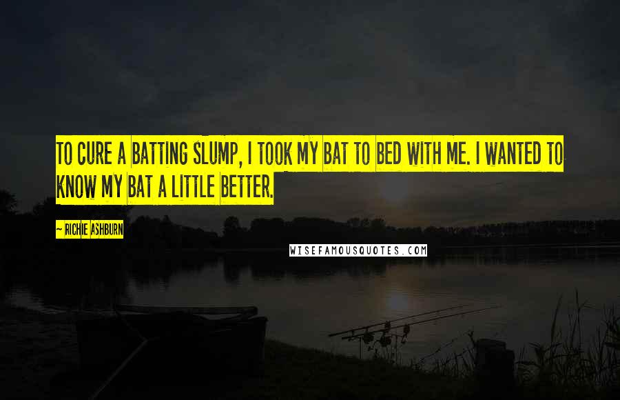 Richie Ashburn Quotes: To cure a batting slump, I took my bat to bed with me. I wanted to know my bat a little better.