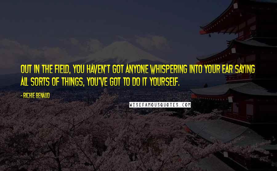 Richie Benaud Quotes: Out in the field, you haven't got anyone whispering into your ear saying all sorts of things, you've got to do it yourself.