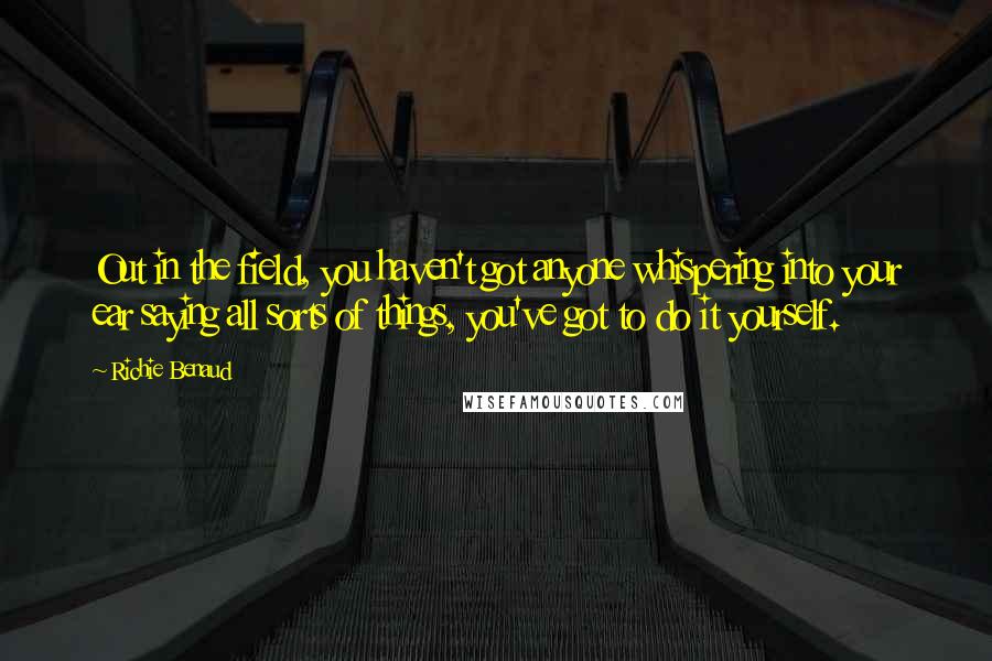 Richie Benaud Quotes: Out in the field, you haven't got anyone whispering into your ear saying all sorts of things, you've got to do it yourself.