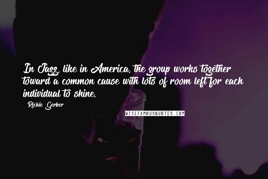 Richie Gerber Quotes: In Jazz, like in America, the group works together toward a common cause with lots of room left for each individual to shine.