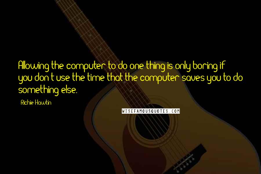 Richie Hawtin Quotes: Allowing the computer to do one thing is only boring if you don't use the time that the computer saves you to do something else.