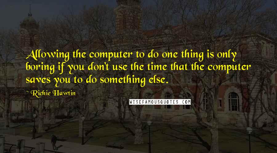 Richie Hawtin Quotes: Allowing the computer to do one thing is only boring if you don't use the time that the computer saves you to do something else.