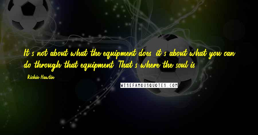 Richie Hawtin Quotes: It's not about what the equipment does, it's about what you can do through that equipment. That's where the soul is.