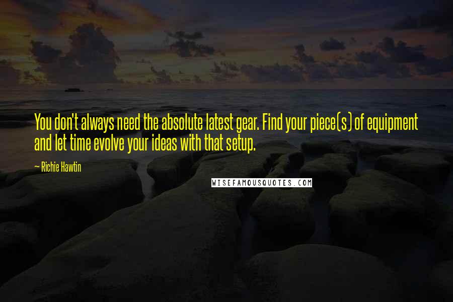 Richie Hawtin Quotes: You don't always need the absolute latest gear. Find your piece(s) of equipment and let time evolve your ideas with that setup.
